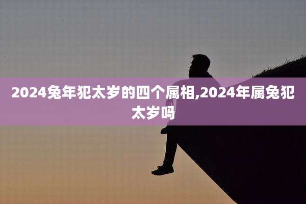 2024兔年犯太岁的四个属相,2024年属兔犯太岁吗