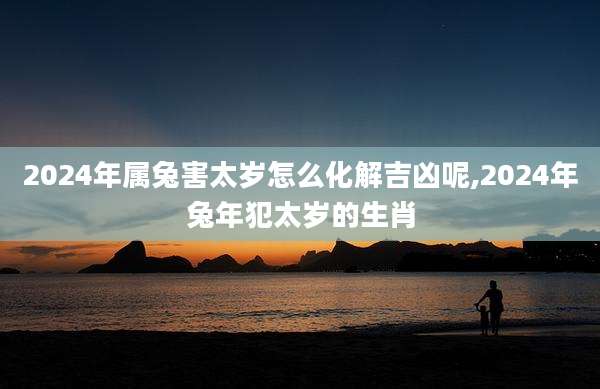 2024年属兔害太岁怎么化解吉凶呢,2024年兔年犯太岁的生肖