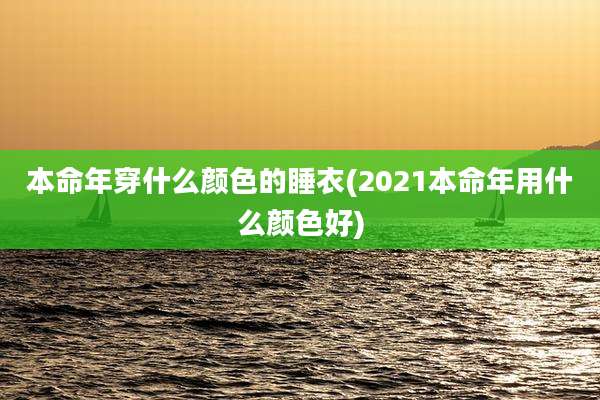 本命年穿什么颜色的睡衣(2021本命年用什么颜色好)