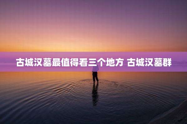 古城汉墓最值得看三个地方 古城汉墓群