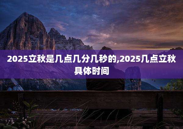 2025立秋是几点几分几秒的,2025几点立秋具体时间