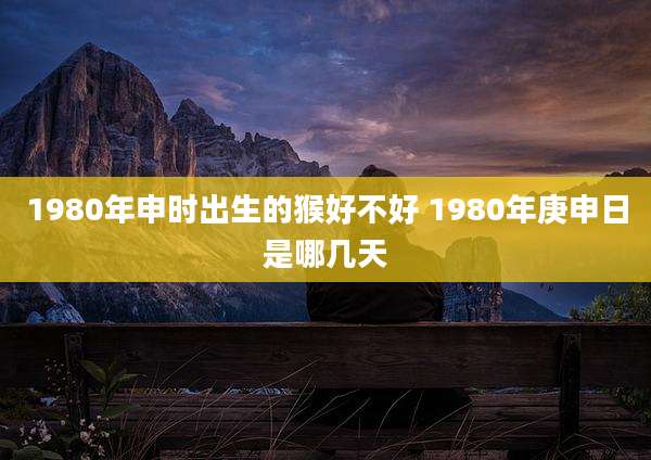 1980年申时出生的猴好不好 1980年庚申日是哪几天