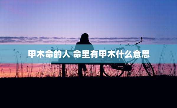 甲木命的人 命里有甲木什么意思