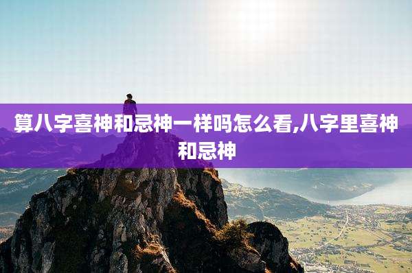 算八字喜神和忌神一样吗怎么看,八字里喜神和忌神