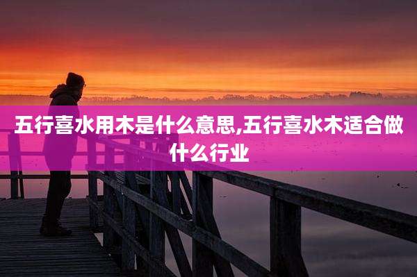 五行喜水用木是什么意思,五行喜水木适合做什么行业
