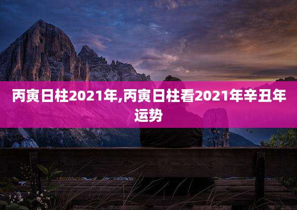 丙寅日柱2021年,丙寅日柱看2021年辛丑年运势