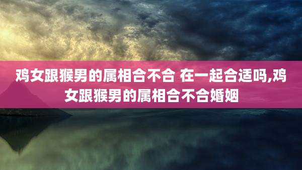 鸡女跟猴男的属相合不合 在一起合适吗,鸡女跟猴男的属相合不合婚姻