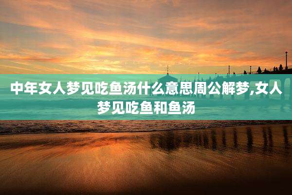 中年女人梦见吃鱼汤什么意思周公解梦,女人梦见吃鱼和鱼汤