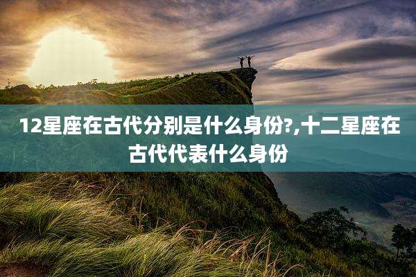 12星座在古代分别是什么身份?,十二星座在古代代表什么身份