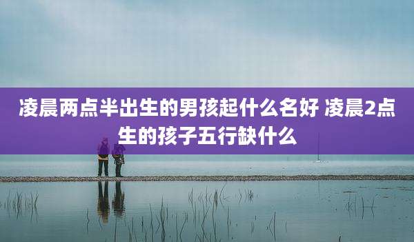 凌晨两点半出生的男孩起什么名好 凌晨2点生的孩子五行缺什么