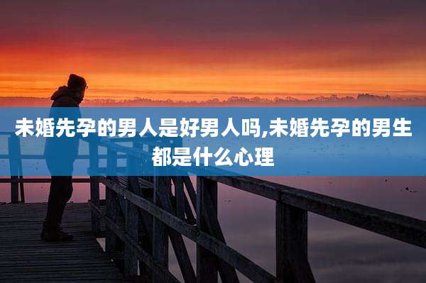 未婚先孕的男人是好男人吗,未婚先孕的男生都是什么心理