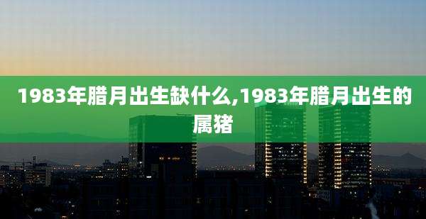 1983年腊月出生缺什么,1983年腊月出生的属猪