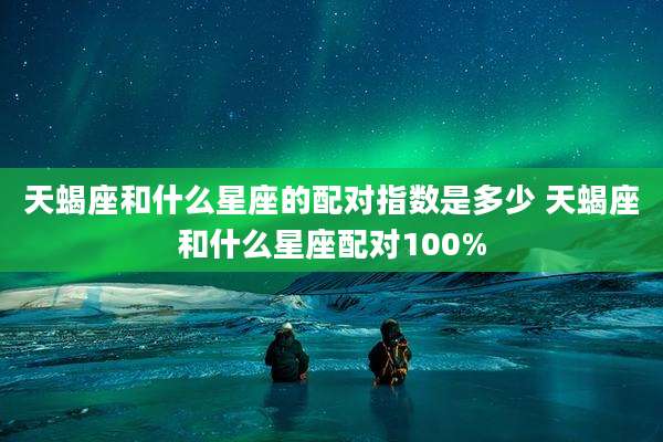 天蝎座和什么星座的配对指数是多少 天蝎座和什么星座配对100%