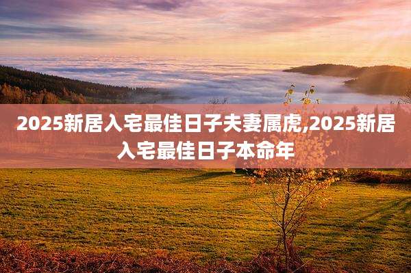 2025新居入宅最佳日子夫妻属虎,2025新居入宅最佳日子本命年