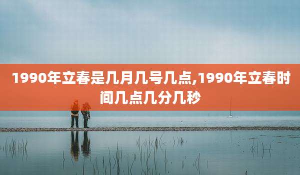 1990年立春是几月几号几点,1990年立春时间几点几分几秒