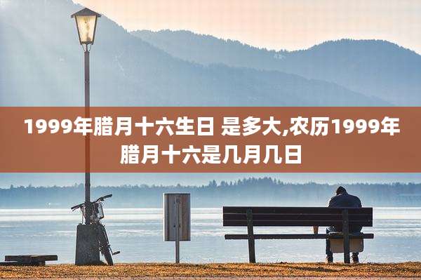 1999年腊月十六生日 是多大,农历1999年腊月十六是几月几日