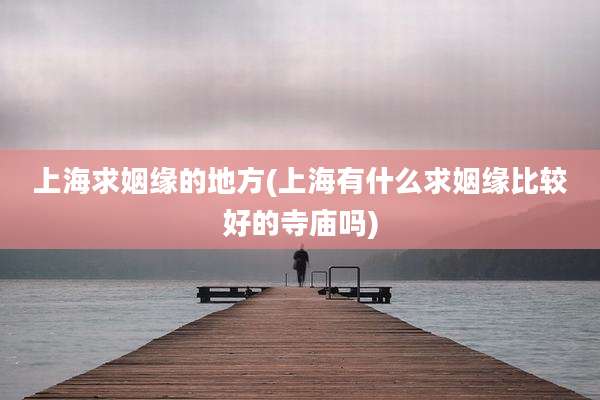 上海求姻缘的地方(上海有什么求姻缘比较好的寺庙吗)