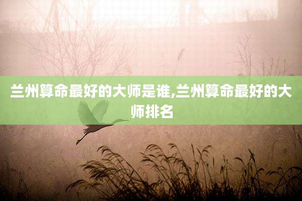 兰州算命最好的大师是谁,兰州算命最好的大师排名