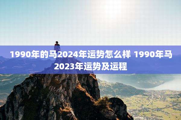 1990年的马2024年运势怎么样 1990年马2023年运势及运程