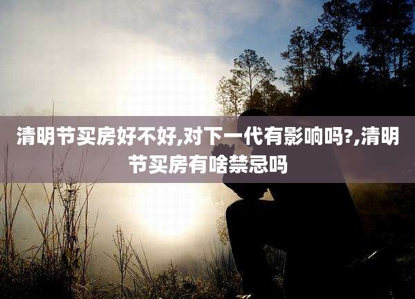 清明节买房好不好,对下一代有影响吗?,清明节买房有啥禁忌吗