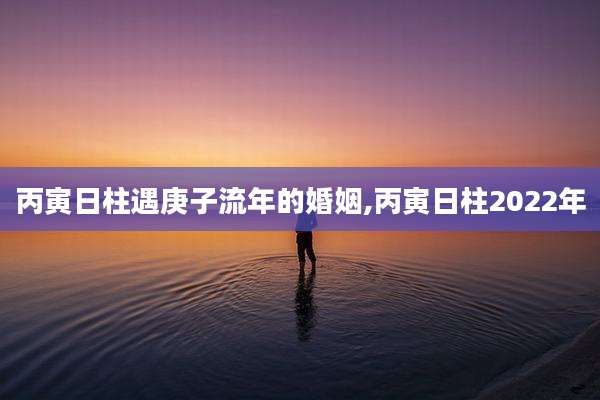 丙寅日柱遇庚子流年的婚姻,丙寅日柱2022年