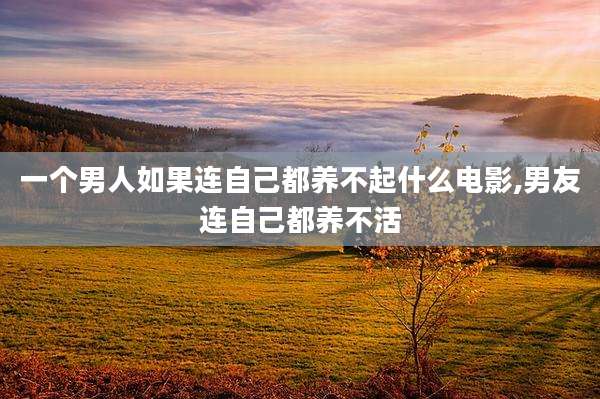 一个男人如果连自己都养不起什么电影,男友连自己都养不活