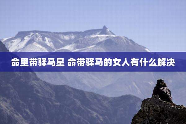 命里带驿马星 命带驿马的女人有什么解决