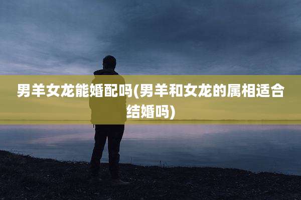 男羊女龙能婚配吗(男羊和女龙的属相适合结婚吗)