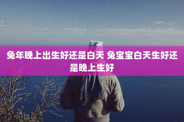 兔年晚上出生好还是白天 兔宝宝白天生好还是晚上生好