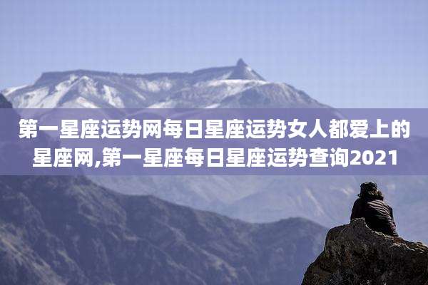 第一星座运势网每日星座运势女人都爱上的星座网,第一星座每日星座运势查询2021