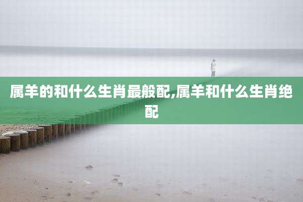 属羊的和什么生肖最般配,属羊和什么生肖绝配