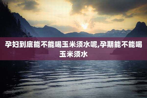孕妇到底能不能喝玉米须水呢,孕期能不能喝玉米须水