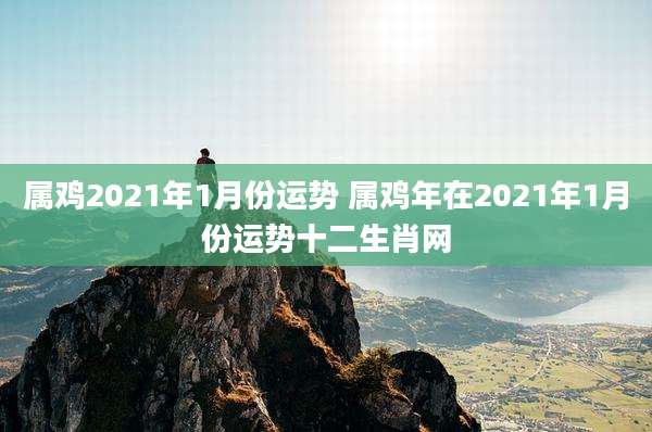 属鸡2021年1月份运势 属鸡年在2021年1月份运势十二生肖网