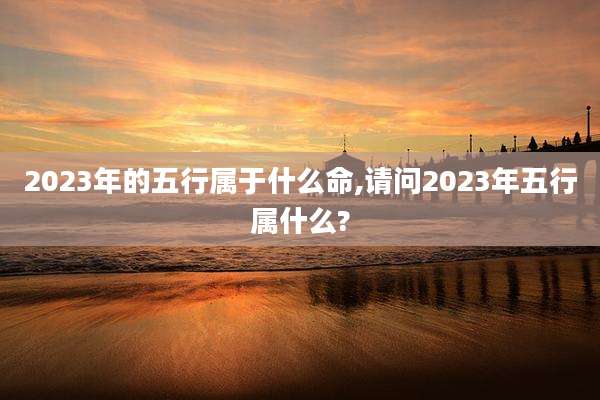2023年的五行属于什么命,请问2023年五行属什么?