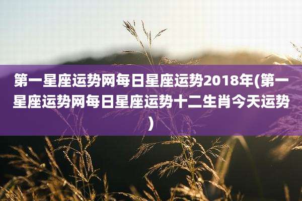 第一星座运势网每日星座运势2018年(第一星座运势网每日星座运势十二生肖今天运势)