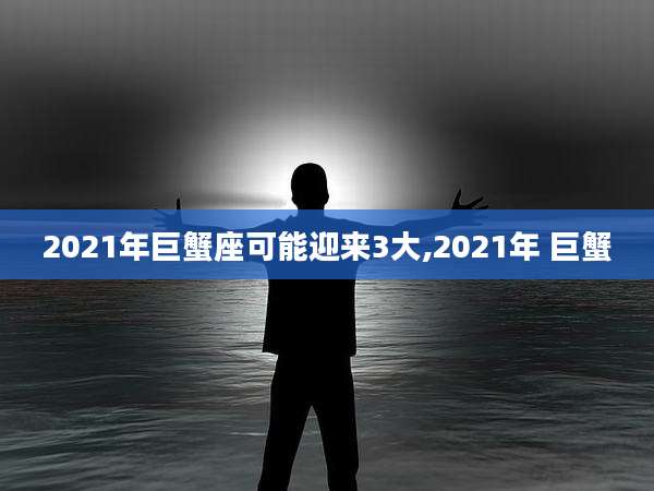 2021年巨蟹座可能迎来3大,2021年 巨蟹