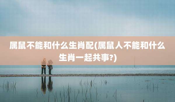属鼠不能和什么生肖配(属鼠人不能和什么生肖一起共事?)