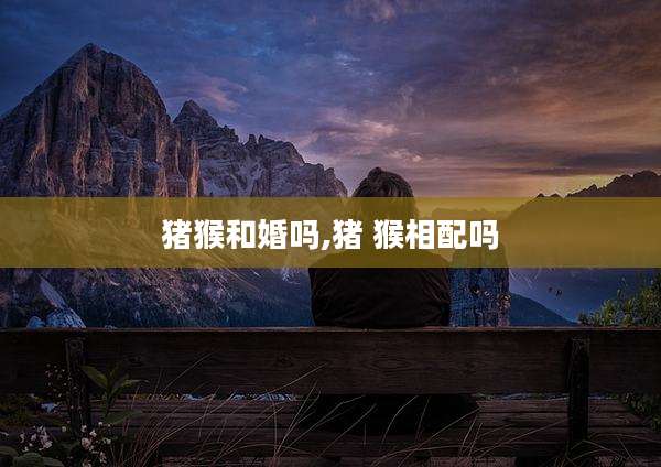 猪猴和婚吗,猪 猴相配吗