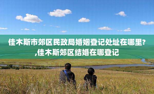 佳木斯市郊区民政局婚姻登记处址在哪里?,佳木斯郊区结婚在哪登记