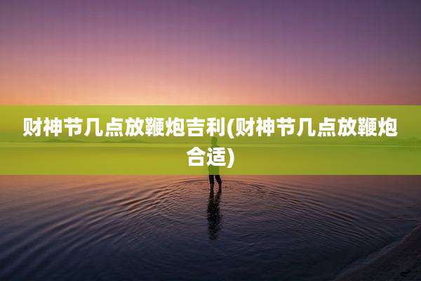 财神节几点放鞭炮吉利(财神节几点放鞭炮合适)