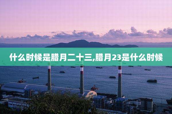 什么时候是腊月二十三,腊月23是什么时候