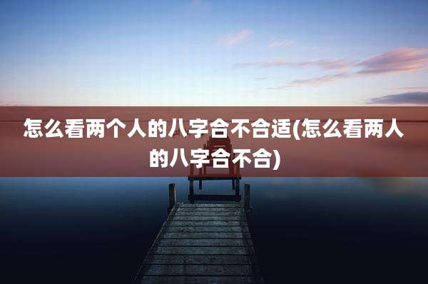 怎么看两个人的八字合不合适(怎么看两人的八字合不合)