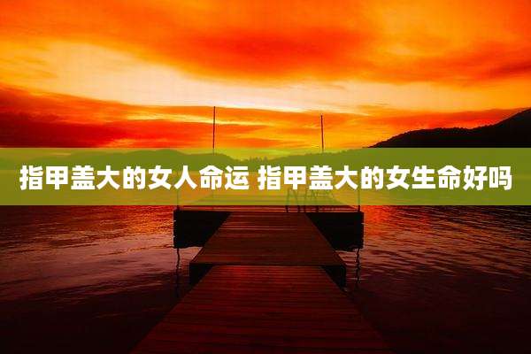 指甲盖大的女人命运 指甲盖大的女生命好吗