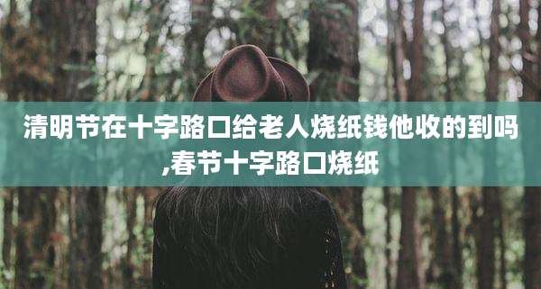 清明节在十字路口给老人烧纸钱他收的到吗,春节十字路口烧纸