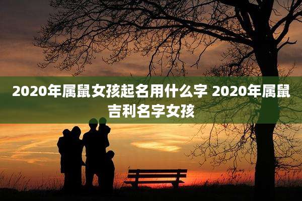 2020年属鼠女孩起名用什么字 2020年属鼠吉利名字女孩