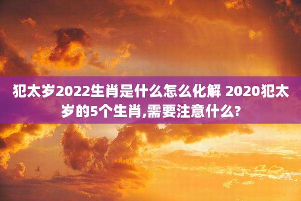 犯太岁2022生肖是什么怎么化解 2020犯太岁的5个生肖,需要注意什么?