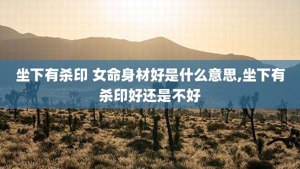 坐下有杀印 女命身材好是什么意思,坐下有杀印好还是不好