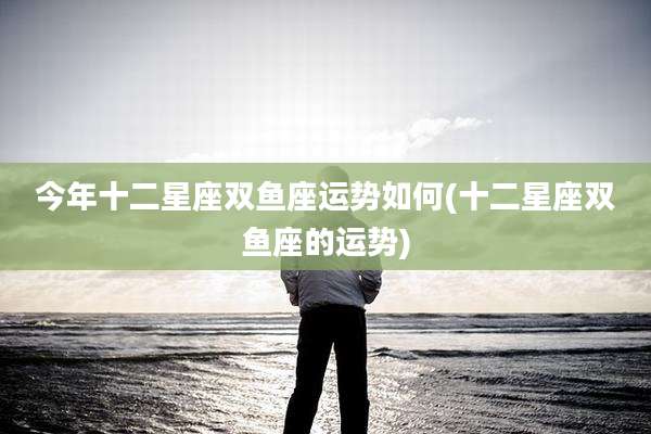 今年十二星座双鱼座运势如何(十二星座双鱼座的运势)