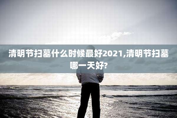 清明节扫墓什么时候最好2021,清明节扫墓哪一天好?