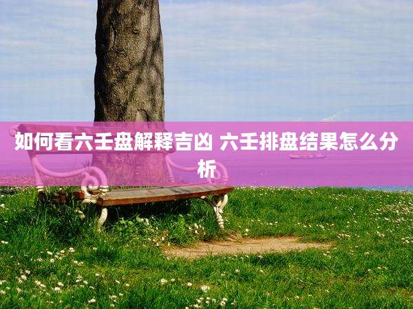如何看六壬盘解释吉凶 六壬排盘结果怎么分析